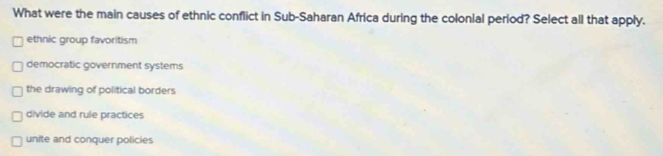 What were the main causes of ethnic conflict in Sub-Saharan Africa during the colonial period? Select all that apply.
ethnic group favoritism
democratic government systems
the drawing of political borders
divide and rule practices
unite and conquer policies