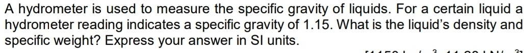 A hydrometer is used to measure the specific gravity of liquids. For a certain liquid a 
hydrometer reading indicates a specific gravity of 1.15. What is the liquid's density and 
specific weight? Express your answer in SI units.