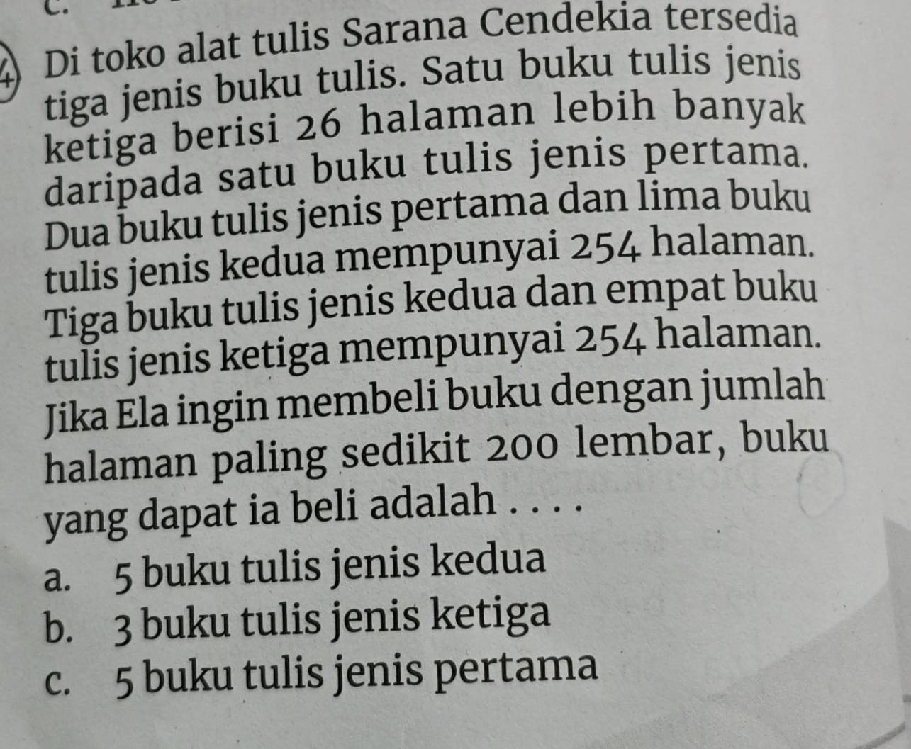 Di toko alat tulis Sarana Cendekia tersedia
tiga jenis buku tulis. Satu buku tulis jenis
ketiga berisi 26 halaman lebih banyak
daripada satu buku tulis jenis pertama.
Dua buku tulis jenis pertama dan lima buku
tulis jenis kedua mempunyai 254 halaman.
Tiga buku tulis jenis kedua dan empat buku
tulis jenis ketiga mempunyai 254 halaman.
Jika Ela ingin membeli buku dengan jumlah
halaman paling sedikit 200 lembar, buku
yang dapat ia beli adalah . . . .
a. 5 buku tulis jenis kedua
b. 3 buku tulis jenis ketiga
c. 5 buku tulis jenis pertama