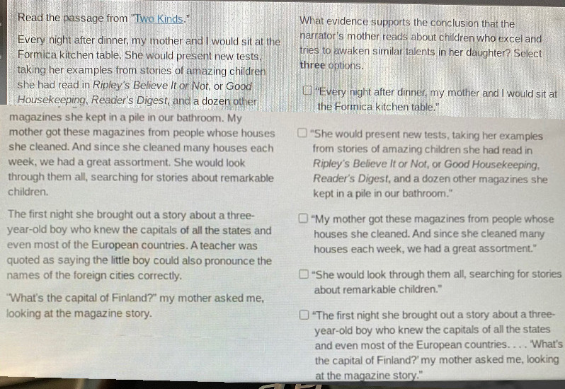 Read the passage from "Two Kinds." What evidence supports the conclusion that the
Every night after dinner, my mother and I would sit at the narrator's mother reads about children who excel and
Formica kitchen table. She would present new tests, tries to awaken similar talents in her daughter? Select
taking her examples from stories of amazing children three options.
she had read in Ripley's Believe It or Not, or Good "Every night after dinner, my mother and I would sit at
Housekeeping, Reader's Digest, and a dozen other the Formica kitchen table."
magazines she kept in a pile in our bathroom. My
mother got these magazines from people whose houses "She would present new tests, taking her examples
she cleaned. And since she cleaned many houses each from stories of amazing children she had read in
week, we had a great assortment. She would look Ripley's Believe It or Not, or Good Housekeeping,
through them all, searching for stories about remarkable Reader's Digest, and a dozen other magazines she
children. kept in a pile in our bathroom."
The first night she brought out a story about a three- “My mother got these magazines from people whose
year-old boy who knew the capitals of all the states and houses she cleaned. And since she cleaned many
even most of the European countries. A teacher was houses each week, we had a great assortment."
quoted as saying the little boy could also pronounce the
names of the foreign cities correctly. “She would look through them all, searching for stories
"What's the capital of Finland?" my mother asked me, about remarkable children."
looking at the magazine story. “The first night she brought out a story about a three-
year-old boy who knew the capitals of all the states
and even most of the European countries. . . . 'What's
the capital of Finland?' my mother asked me, looking
at the magazine story."