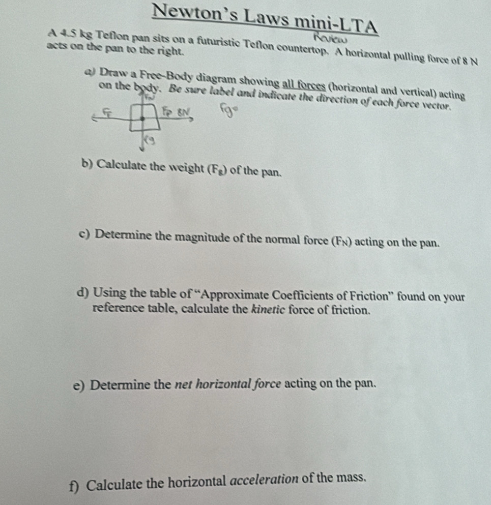 Newton’s Laws mini-LTA 
A 4.5 kg Teflon pan sits on a futuristic Teflon countertop. A horizontal pulling force of 8 N
acts on the pan to the right. 
a) Draw a Free-Body diagram showing all forces (horizontal and vertical) acting 
on the body. Be sure label and indicate the direction of each force vector. 
b) Calculate the weight (F_g) of the pan. 
c) Determine the magnitude of the normal force (F_N) acting on the pan. 
d) Using the table of “Approximate Coefficients of Friction” found on your 
reference table, calculate the kinetic force of friction. 
e) Determine the net horizontal force acting on the pan. 
f) Calculate the horizontal acceleration of the mass.