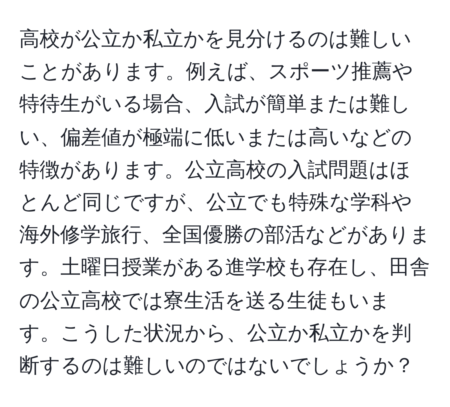 高校が公立か私立かを見分けるのは難しいことがあります。例えば、スポーツ推薦や特待生がいる場合、入試が簡単または難しい、偏差値が極端に低いまたは高いなどの特徴があります。公立高校の入試問題はほとんど同じですが、公立でも特殊な学科や海外修学旅行、全国優勝の部活などがあります。土曜日授業がある進学校も存在し、田舎の公立高校では寮生活を送る生徒もいます。こうした状況から、公立か私立かを判断するのは難しいのではないでしょうか？