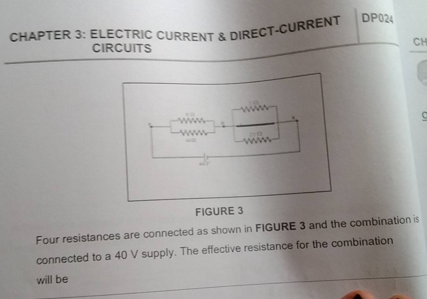 CHAPTER 3: ELECTRIC CURRENT & DIRECT-CURRENT DP024 
CIRCUITS 
CH 
C 
Four resistances are connected as shown in FIGURE 3 and the combination is 
connected to a 40 V supply. The effective resistance for the combination 
will be