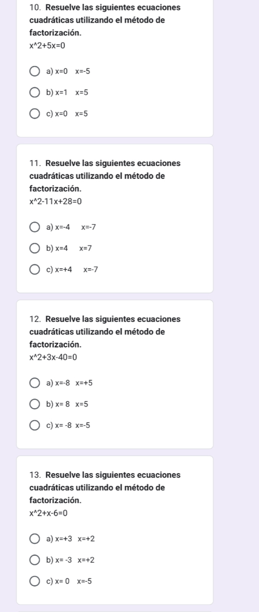 Resuelve las siguientes ecuaciones 
cuadráticas utilizando el método de 
factorización.
x^(wedge)2+5x=0
a) x=0 x=-5
b) x=1 x=5
c) x=0 x=5
11. Resuelve las siguientes ecuaciones 
cuadráticas utilizando el método de 
factorización.
x^(wedge)2-11x+28=0
a) x=-4 x=-7
b) x=4 x=7
c) x=+4 x=-7
12. Resuelve las siguientes ecuaciones 
cuadráticas utilizando el método de 
factorización.
x^(wedge)2+3x-40=0
a) x=-8x=+5
b) x=8 x=5
c) x=-8 x=-5
13. Resuelve las siguientes ecuaciones 
cuadráticas utilizando el método de 
factorización.
x^(wedge)2+x-6=0
a) x=+3x=+2
b) x=-3 x=+2
c) x=0 x=-5