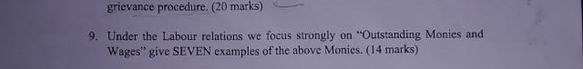 grievance procedure. (20 marks) 
9. Under the Labour relations we focus strongly on “Outstanding Monies and 
Wages' give SEVEN examples of the above Monies. (14 marks)