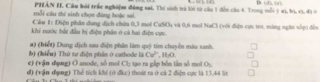 PHẢN II. Câu hồi trắc nghiệm đúng sai. Thí sinh trả lời từ cầu 1 đến câu 4. Trong mỗi ý a), b), c), d) ở 
mỗi câu thí sinh chọn đúng hoặc sai. 
Câu 1: Điện phân dung dịch chứa 0, 3 mol CuSO₄ và 0, 6 mol NaCl (với điện cực trơ, màng ngăn xổp) đến 
khi nước bắt đầu bị điện phân ở cả hai điện cực. 
a) (biết) Dung dịch sau điện phân làm quỹ tím chuyển màu xanh. 
b) (hiểu) Thứ tư điện phân ở cathode là Cu^(2+), H_2O. 
c) (vận dụng) Ở anode, số mol Cl_2 tạo ra gấp bốn lần số mol O_2. 
d) (vận dụng) Thể tích khí (ở đkc) thoát ra ở cả 2 điện cực là 13, 44 lit