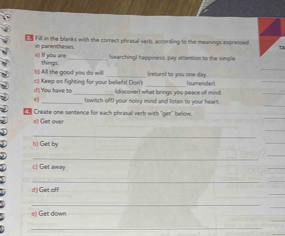 E£ Fill in the blanks with the correct phrasal verb, according to the meanings expressed 
in parentheses. TA 
a) If you are _(searching) happiness, pay attention to the simple 
_ 
things. 
b) Alll the good you do will _(return) to you one day. 
c) Keep on fighting for your beliefs! Don't _(surrender). 
_ 
d) You have to _(discover) what brings you peace of mind. 
_ 
e) _(switch off) your noisy mind and listen to your heart. 
Ch Create one sentence for each phrasal verb with “get” below. 
a) Get over 
_ 
_ 
_ 
b) Get by 
_ 
c) Get away 
_ 
_ 
_ 
_ 
d) Get off 
_ 
e) Get down 
_ 
_