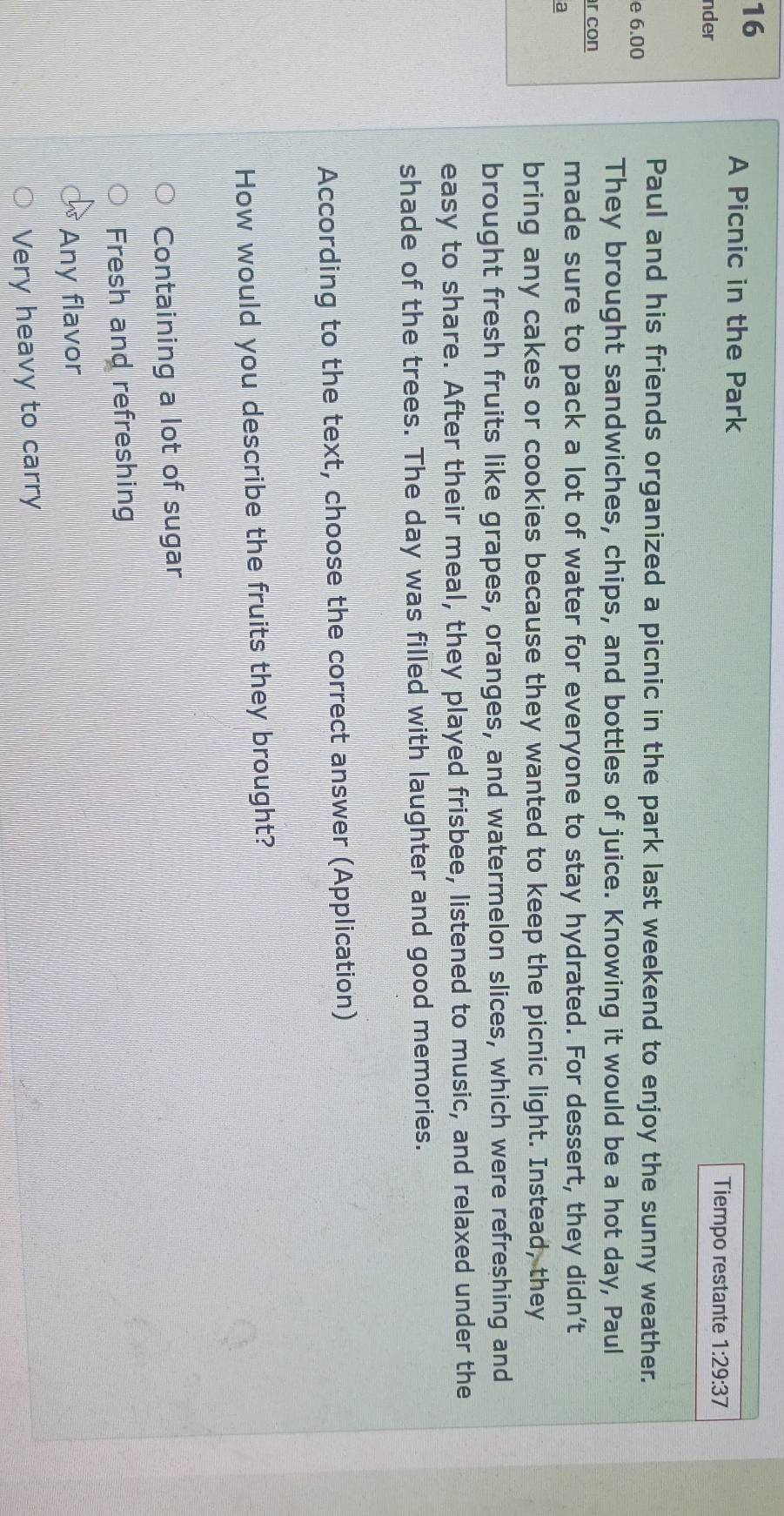 A Picnic in the Park
nder
Tiempo restante 1:29:37 
Paul and his friends organized a picnic in the park last weekend to enjoy the sunny weather.
e 6.00
They brought sandwiches, chips, and bottles of juice. Knowing it would be a hot day, Paul
r con
a
made sure to pack a lot of water for everyone to stay hydrated. For dessert, they didn’t
bring any cakes or cookies because they wanted to keep the picnic light. Instead, they
brought fresh fruits like grapes, oranges, and watermelon slices, which were refreshing and
easy to share. After their meal, they played frisbee, listened to music, and relaxed under the
shade of the trees. The day was filled with laughter and good memories.
According to the text, choose the correct answer (Application)
How would you describe the fruits they brought?
Containing a lot of sugar
Fresh and refreshing
Any flavor
Very heavy to carry
