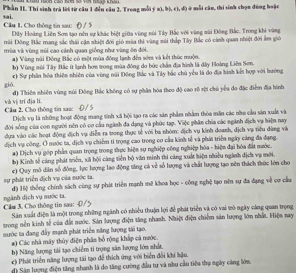 đất khấu luớn cao hơn số với nhập khấu.
Phần II. Thí sinh trã lời từ câu 1 đến câu 2. Trong mỗi ý a), b), c), d) ở mỗi câu, thí sinh chọn đúng hoặc
sai.
Câu 1. Cho thông tin sau:
Dãy Hoàng Liên Sơn tạo nên sự khác biệt giữa vùng núi Tây Bắc với vùng núi Đông Bắc. Trong khi vùng
núi Đông Bắc mang sắc thái cận nhiệt đới gió mùa thì vùng núi thấp Tây Bắc có cảnh quan nhiệt đới ẩm gió
mùa và vùng núi cao cảnh quan giống như vùng ôn đới.
a) Vùng núi Đông Bắc có một mùa đông lạnh đến sớm và kết thúc muộn.
b) Vùng núi Tây Bắc ít lạnh hơn trong mùa đông do bức chắn địa hình là dãy Hoàng Liên Sơn.
c) Sự phân hóa thiên nhiên của vùng núi Đông Bắc và Tây bắc chủ yếu là do địa hình kết hợp với hướng
gió.
d) Thiên nhiên vùng núi Đông Bắc không có sự phân hóa theo độ cao rõ rệt chủ yếu do đặc điểm địa hình
và vị trí địa lí.
Câu 2. Cho thông tin sau:
Dịch vụ là những hoạt động mang tính xã hội tạo ra các sản phẩm nhằm thỏa mãn các nhu cầu sản xuất và
đời sống của con người nên có cơ cấu ngành đa dạng và phức tạp. Việc phân chia các ngành dịch vụ hiện nay
dựa vào các hoạt động dịch vụ diễn ra trong thực tế với ba nhóm: dịch vụ kinh doanh, dịch vụ tiêu dùng và
dịch vụ công. Ở nước ta, dịch vụ chiếm tỉ trọng cao trong cơ cấu kinh tế và phát triển ngày càng đa dạng.
a) Dịch vụ góp phần quan trọng trong thực hiện sự nghiệp công nghiệp hóa - hiện đại hóa đất nước.
b) Kinh tế càng phát triển, xã hội càng tiến bộ văn minh thì càng xuất hiện nhiều ngành dịch vụ mới.
c) Quy mô dân số đông, lực lượng lao động tăng cả về số lượng và chất lượng tạo nên thách thức lớn cho
sự phát triển dịch vụ của nước ta.
d) Hệ thống chính sách cùng sự phát triển mạnh mẽ khoa học - công nghệ tạo nên sự đa dạng về cơ cấu
ngành dịch vụ nước ta.
Câu 3. Cho thông tin sau:
Sản xuất điện là một trong những ngành có nhiều thuận lợi để phát triển và có vai trò ngày càng quan trọng
trong nền kinh tế của đất nước. Sản lượng điện tăng nhanh. Nhiệt điện chiếm sản lượng lớn nhất. Hiện nay
nước ta đang đầy mạnh phát triển năng lượng tái tạo.
a) Các nhà máy thủy điện phân bố rộng khắp cả nước.
b) Năng lượng tái tạo chiếm tỉ trọng sản lượng lớn nhất.
c) Phát triển năng lượng tái tạo để thích ứng với biến đổi khí hậu.
d) Sản lượng điện tăng nhanh là do tăng cường đầu tư và nhu cầu tiêu thụ ngày càng lớn.