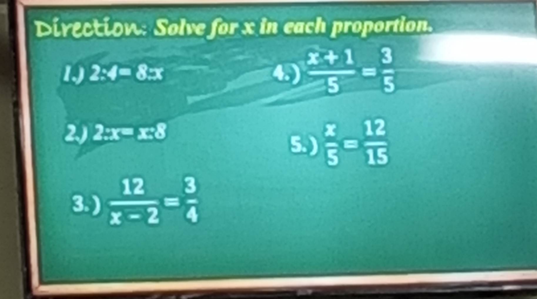 Direction: Solve for x in each proportion. 
1, 2:4=8:x 4.)  (x+1)/5 = 3/5 
2) 2:x=x:8
5. )  x/5 = 12/15 
3. )  12/x-2 = 3/4 