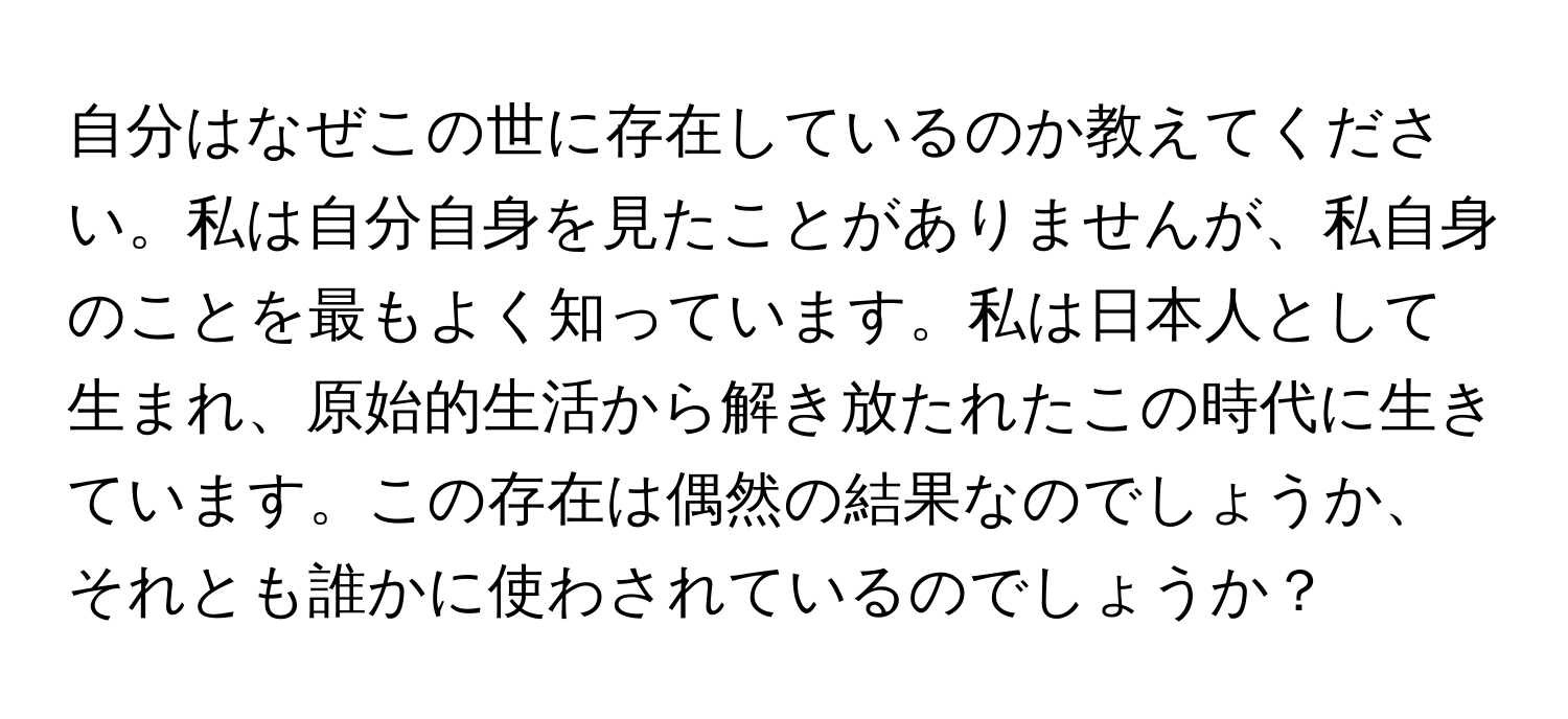 自分はなぜこの世に存在しているのか教えてください。私は自分自身を見たことがありませんが、私自身のことを最もよく知っています。私は日本人として生まれ、原始的生活から解き放たれたこの時代に生きています。この存在は偶然の結果なのでしょうか、それとも誰かに使わされているのでしょうか？