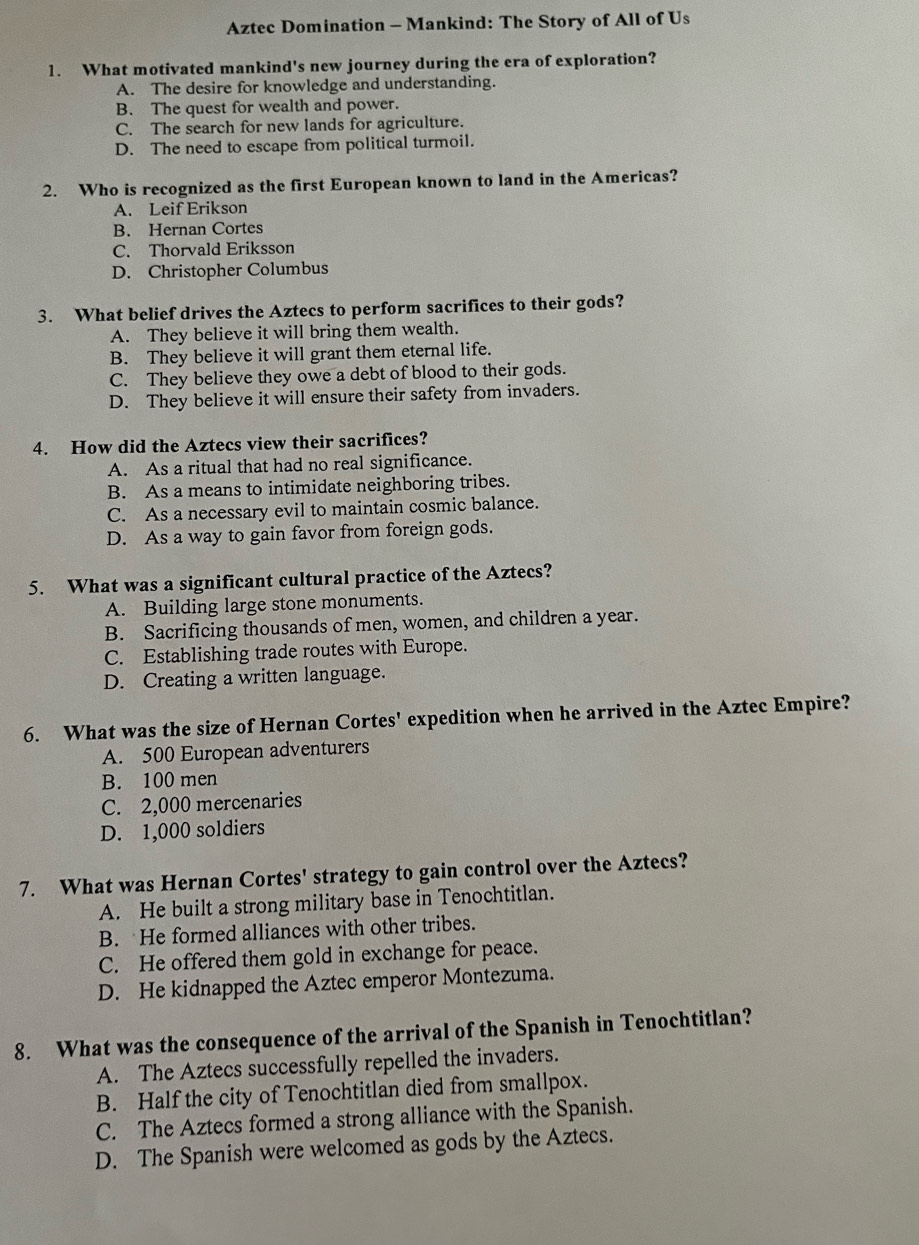 Aztec Domination - Mankind: The Story of All of Us
1. What motivated mankind's new journey during the era of exploration?
A. The desire for knowledge and understanding.
B. The quest for wealth and power.
C. The search for new lands for agriculture.
D. The need to escape from political turmoil.
2. Who is recognized as the first European known to land in the Americas?
A. Leif Erikson
B. Hernan Cortes
C. Thorvald Eriksson
D. Christopher Columbus
3. What belief drives the Aztecs to perform sacrifices to their gods?
A. They believe it will bring them wealth.
B. They believe it will grant them eternal life.
C. They believe they owe a debt of blood to their gods.
D. They believe it will ensure their safety from invaders.
4. How did the Aztecs view their sacrifices?
A. As a ritual that had no real significance.
B. As a means to intimidate neighboring tribes.
C. As a necessary evil to maintain cosmic balance.
D. As a way to gain favor from foreign gods.
5. What was a significant cultural practice of the Aztecs?
A. Building large stone monuments.
B. Sacrificing thousands of men, women, and children a year.
C. Establishing trade routes with Europe.
D. Creating a written language.
6. What was the size of Hernan Cortes' expedition when he arrived in the Aztec Empire?
A. 500 European adventurers
B. 100 men
C. 2,000 mercenaries
D. 1,000 soldiers
7. What was Hernan Cortes' strategy to gain control over the Aztecs?
A. He built a strong military base in Tenochtitlan.
B. He formed alliances with other tribes.
C. He offered them gold in exchange for peace.
D. He kidnapped the Aztec emperor Montezuma.
8. What was the consequence of the arrival of the Spanish in Tenochtitlan?
A. The Aztecs successfully repelled the invaders.
B. Half the city of Tenochtitlan died from smallpox.
C. The Aztecs formed a strong alliance with the Spanish.
D. The Spanish were welcomed as gods by the Aztecs.