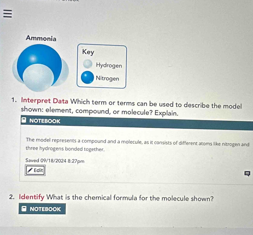 ≡ 
Ammonia 
Key 
Hydrogen 
Nitrogen 
1. Interpret Data Which term or terms can be used to describe the model 
shown: element, compound, or molecule? Explain. 
NOTEBOOK 
The model represents a compound and a molecule, as it consists of different atoms like nitrogen and 
three hydrogens bonded together. 
Saved 09/18/2024 8:27 pm 
Edit 
2. Identify What is the chemical formula for the molecule shown? 
NOTEBOOK