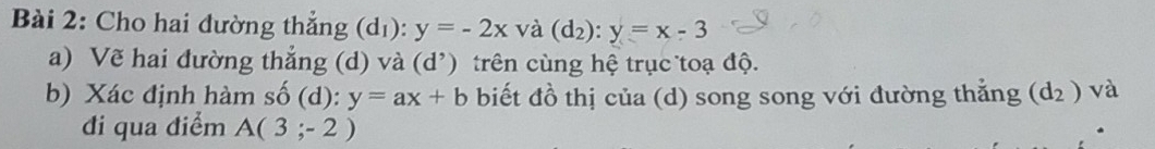 Cho hai đường thẳng (dı): y=-2x và (d_2):y=x-3
a) Về hai đường thắng (d) v à (d^,) trên cùng hệ trục toạ độ. 
b) Xác định hàm số (d): y=ax+b biết đồ thị của (d) song song với đường thẳng (d_2) và 
đi qua điểm A(3;-2)