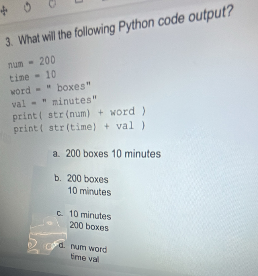 What will the following Python code output?
num =20 _ 0 
time . =10
word = " boxes"
val = " minutes"
print( str(num) + word )
print( str(time) + val )
a. 200 boxes 10 minutes
b. 200 boxes
10 minutes
c. 10 minutes
200 boxes
d. num word
time val