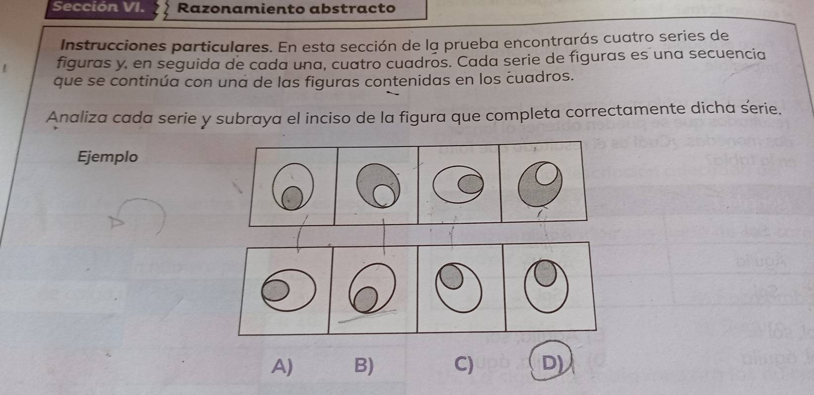 Sección VI. Razonamiento abstracto 
Instrucciones particulares. En esta sección de la prueba encontrarás cuatro series de 
figuras y, en seguida de cada una, cuatro cuadros. Cada serie de figuras es una secuencia 
que se continúa con una de las figuras contenidas en los cuadros. 
Analiza cada serie y subraya el inciso de la figura que completa correctamente dicha serie. 
Ejemplo 
A) 
B) 
C) 
D)