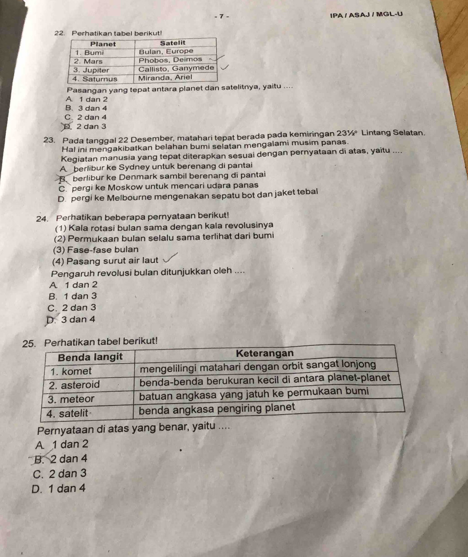 IPA / ASAJ / MGL-U
22. Perhatikan tabel berikut!
Pasangan yang tepat antara planet dan satelitnya, yaitu ....
A. 1 dan 2
B、 3 dan 4
C. 2 dan 4
D. 2 dan 3
23. Pada tanggal 22 Desember, matahari tepat berada pada kemiringan 2 3^1/_2 * Lintang Selatan.
Hal ini mengakibatkan belahan bumi selatan mengalami musim panas.
Kegiatan manusia yang tepat diterapkan sesuai dengan pernyataan di atas, yaitu ....
A. berlibur ke Sydney untuk berenang di pantai
B. berlibur ke Denmark sambil berenang di pantai
C. pergi ke Moskow untuk mencari udara panas
D. pergi ke Melbourne mengenakan sepatu bot dan jaket tebal
24. Perhatikan beberapa pernyataan berikut!
(1) Kala rotasi bulan sama dengan kala revolusinya
(2) Permukaan bulan selalu sama terlihat dari bumi
(3) Fase-fase bulan
(4) Pasang surut air laut
Pengaruh revolusi bulan ditunjukkan oleh ....
A 1 dan 2
B. 1 dan 3
C. 2 dan 3
D. 3 dan 4
ut!
Pernyataan di atas yang benar, yaitu ....
A. 1 dan 2
B. 2 dan 4
C. 2 dan 3
D. 1 dan 4