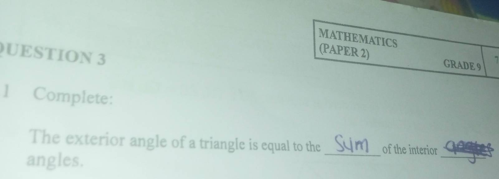 MATHEMATICS 
UESTION 3 
(PAPER 2) GRADE 9 
7 
1 Complete: 
_ 
The exterior angle of a triangle is equal to the _of the interior 
angles.