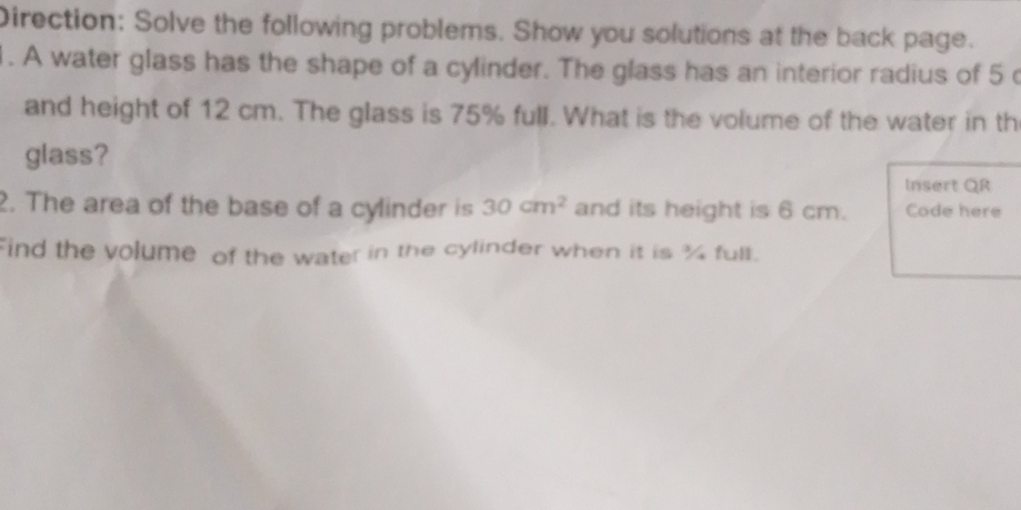 Direction: Solve the following problems. Show you solutions at the back page. 
. A water glass has the shape of a cylinder. The glass has an interior radius of 5
and height of 12 cm. The glass is 75% full. What is the volume of the water in th 
glass? Insert QR 
2. The area of the base of a cylinder is 30cm^2 and its height is 6 cm. Code here 
Find the volume of the water in the cylinder when it is % full.