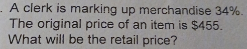 A clerk is marking up merchandise 34%. 
The original price of an item is $455. 
What will be the retail price?