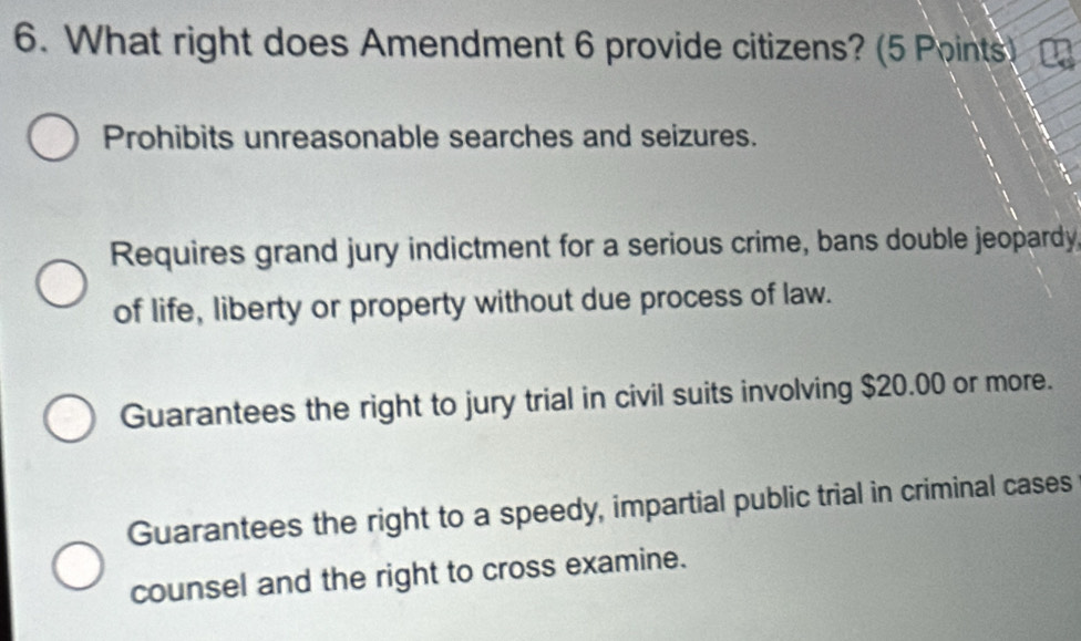 What right does Amendment 6 provide citizens? (5 Points)
Prohibits unreasonable searches and seizures.
Requires grand jury indictment for a serious crime, bans double jeopardy
of life, liberty or property without due process of law.
Guarantees the right to jury trial in civil suits involving $20.00 or more.
Guarantees the right to a speedy, impartial public trial in criminal cases
counsel and the right to cross examine.