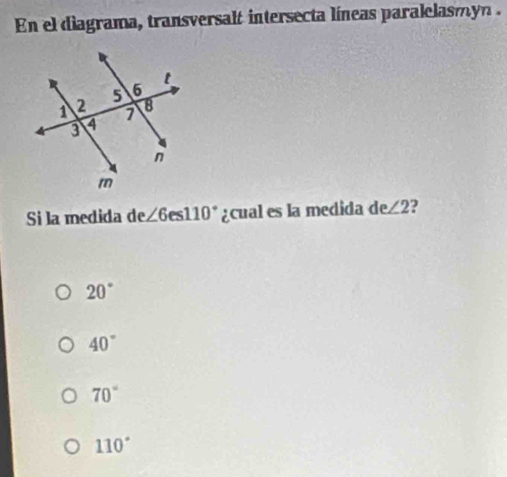 En el diagrama, transversalt intersecta líneas paralelasmyn .
Si la medida de∠ 6es110° ¿cual es la medida de∠ 2
20°
40°
70°
110°