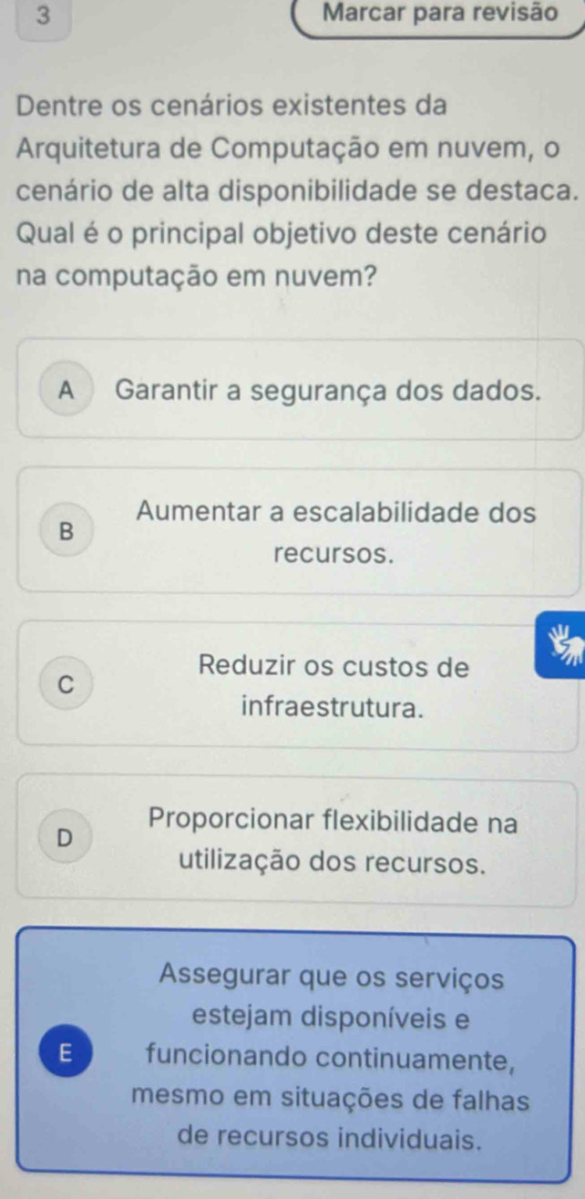 Marcar para revisão
Dentre os cenários existentes da
Arquitetura de Computação em nuvem, o
cenário de alta disponibilidade se destaca.
Qual é o principal objetivo deste cenário
na computação em nuvem?
A Garantir a segurança dos dados.
Aumentar a escalabilidade dos
B
recursos.
Reduzir os custos de
C
infraestrutura.
Proporcionar flexibilidade na
D
utilização dos recursos.
Assegurar que os serviços
estejam disponíveis e
E funcionando continuamente,
mesmo em situações de falhas
de recursos individuais.