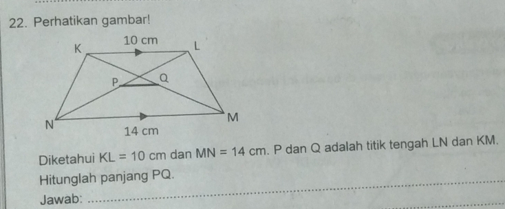 Perhatikan gambar! 
Diketahui KL=10cm dan MN=14cm. P dan Q adalah titik tengah LN dan KM. 
_ 
Hitunglah panjang PQ. 
_ 
Jawab: