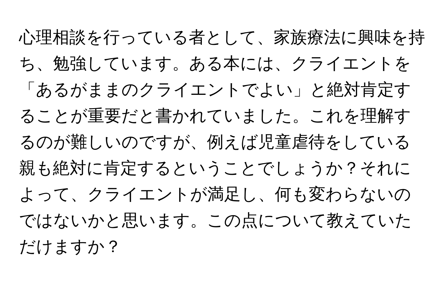 心理相談を行っている者として、家族療法に興味を持ち、勉強しています。ある本には、クライエントを「あるがままのクライエントでよい」と絶対肯定することが重要だと書かれていました。これを理解するのが難しいのですが、例えば児童虐待をしている親も絶対に肯定するということでしょうか？それによって、クライエントが満足し、何も変わらないのではないかと思います。この点について教えていただけますか？