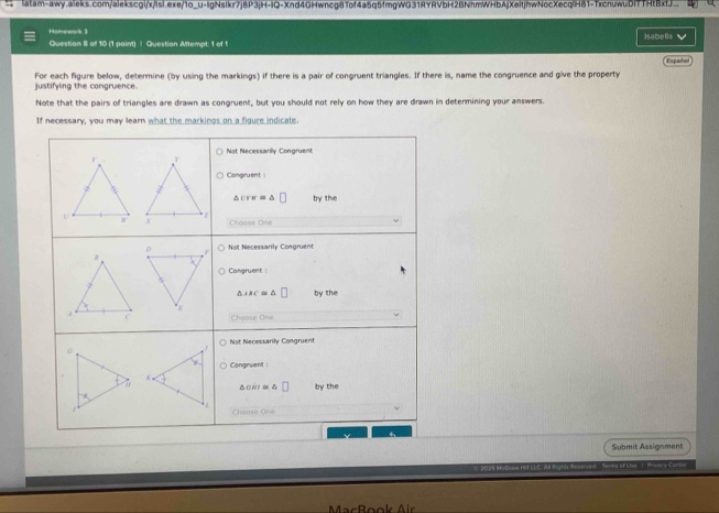 Hamework 3 Isabella
Question 8 of 10 (1 paint) | Question Attempt: 1 of 1
Expañol
For each figure below, determine (by using the markings) if there is a pair of congruent triangles. If there is, name the congruence and give the property justifying the comgruence.
Note that the pairs of triangles are drawn as congruent, but you should not rely on how they are drawn in determining your answers.
If necessary, you may learn what the markings on a figure indicate.
Submit Assignment
s of Ltsa  (  Prubry Canker