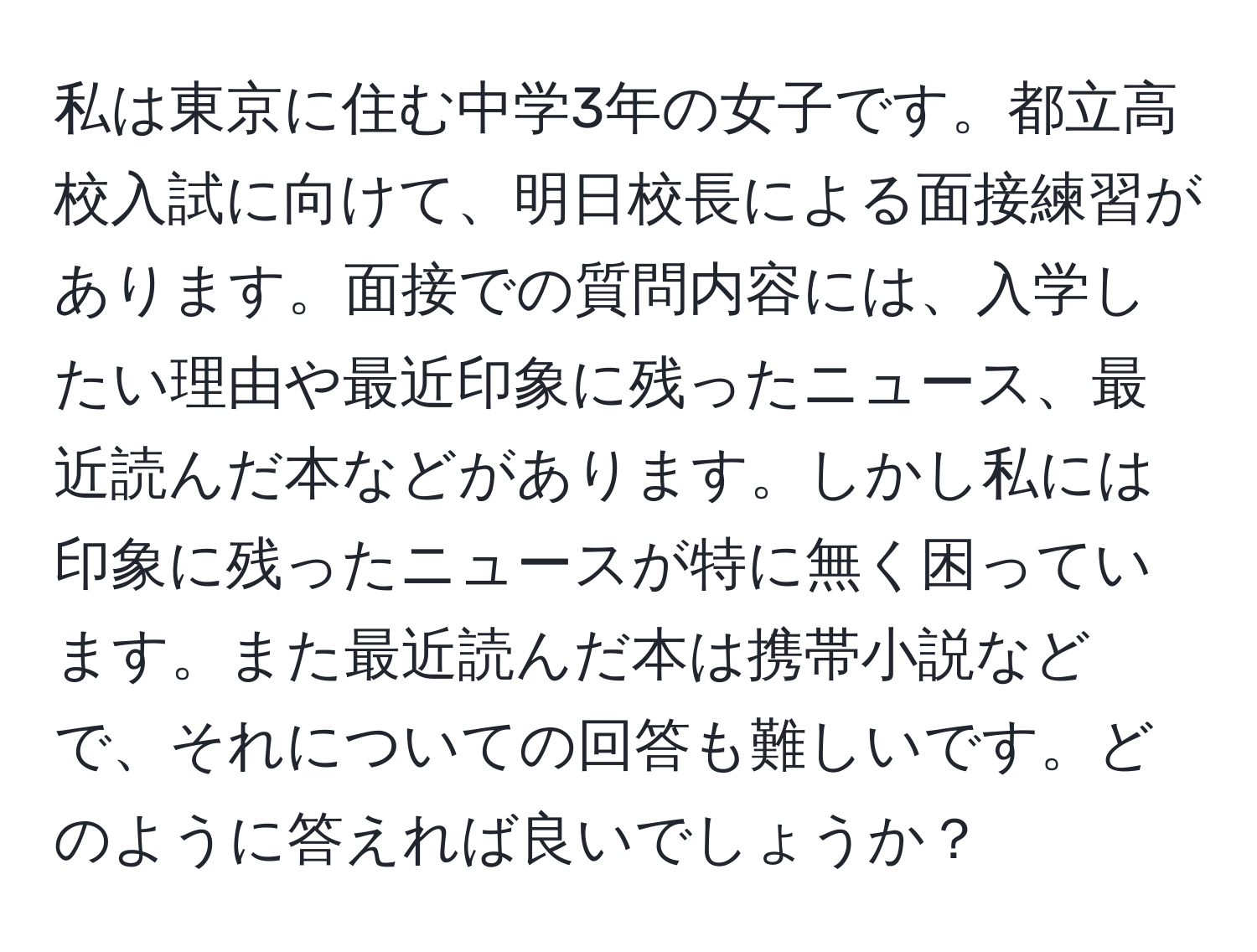 私は東京に住む中学3年の女子です。都立高校入試に向けて、明日校長による面接練習があります。面接での質問内容には、入学したい理由や最近印象に残ったニュース、最近読んだ本などがあります。しかし私には印象に残ったニュースが特に無く困っています。また最近読んだ本は携帯小説などで、それについての回答も難しいです。どのように答えれば良いでしょうか？