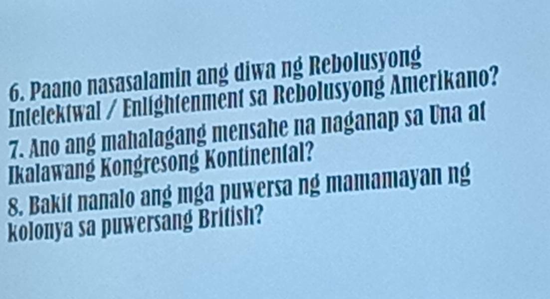 Paano nasasalamin ang diwa ng Rebolusyong 
Intelektwal / Enlightenment sa Rebolusyong Amerikano? 
7. Ano ang mahalagang mensahe na naganap sa Una at 
Ikalawang Kongresong Kontinental? 
8. Bakit nanalo ang mga puwersa ng mamamayan ng 
kolonya sa puwersang British?