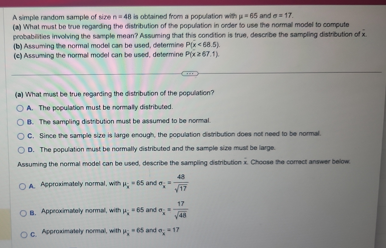 A simple random sample of size n=48 is obtained from a population with mu =65 and sigma =17. 
(a) What must be true regarding the distribution of the population in order to use the normal model to compute
- 
probabilities involving the sample mean? Assuming that this condition is true, describe the sampling distribution of x.
(b) Assuming the normal model can be used, determine P(overline x<68.5). 
(c) Assuming the normal model can be used, determine P(overline x≥ 67.1). 
(a) What must be true regarding the distribution of the population?
A. The population must be normally distributed.
B. The sampling distribution must be assumed to be normal.
C. Since the sample size is large enough, the population distribution does not need to be normal.
D. The population must be normally distributed and the sample size must be large.
Assuming the normal model can be used, describe the sampling distribution x. Choose the correct answer below.
A. Approximately normal, with mu _overline x=65 and sigma _x= 48/sqrt(17) 
B. Approximately normal, with mu _overline x=65 and sigma _overline x= 17/sqrt(48) 
c. Approximately normal, with mu _overline x=65 and sigma _overline x=17