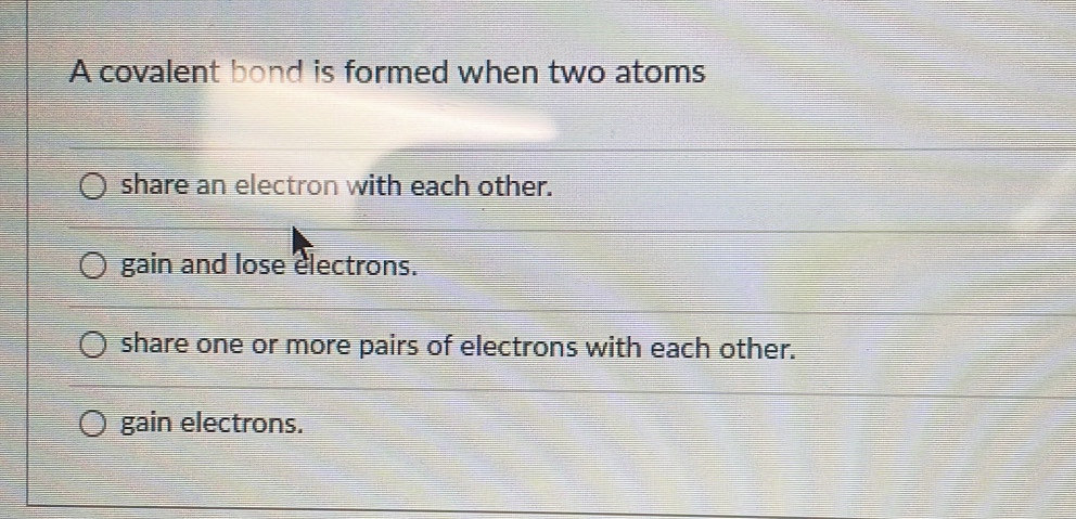 A covalent bond is formed when two atoms
share an electron with each other.
gain and lose electrons.
share one or more pairs of electrons with each other.
gain electrons.