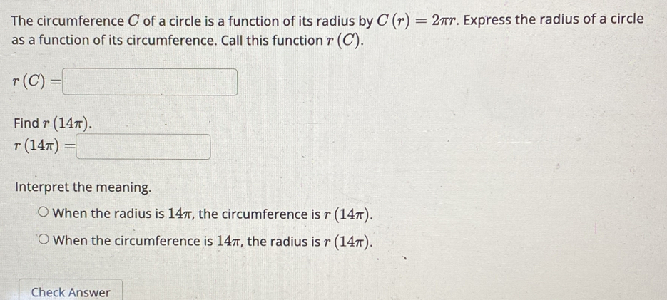 The circumference C of a circle is a function of its radius by C(r)=2π r. Express the radius of a circle 
as a function of its circumference. Call this function r(C).
r(C)=□
Find r(14π ).
r(14π )=□
Interpret the meaning. 
When the radius is 14π, the circumference is r (14π )
When the circumference is 14π, the radius is r(14π ). 
Check Answer