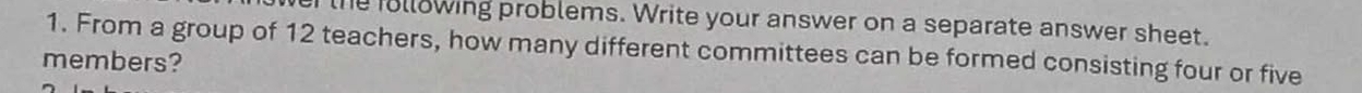 the following problems. Write your answer on a separate answer sheet. 
1. From a group of 12 teachers, how many different committees can be formed consisting four or five 
members?