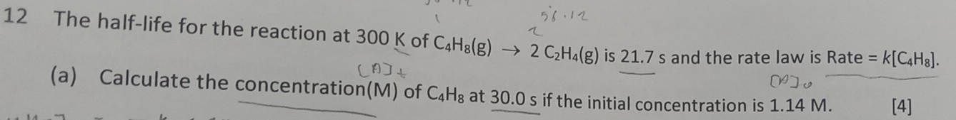 The half-life for the reaction at 300 K of C_4H_8(g)to 2C_2H_4(g) is 21.7 s and the rate law is Rate =k[C_4H_8]. 
(a) Calculate the concentration(M) of C_4H_8 at 30.0 s if the initial concentration is 1.14 M. [4]