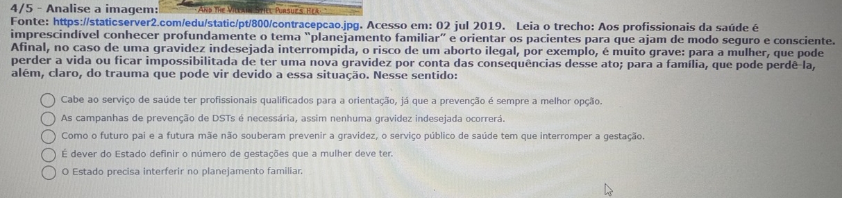 4/5 - Analise a imagem: And The Villain Stiel Pursues Her
Fonte: https://staticserver2.com/edu/static/pt/800/contracepcao.jpg. Acesso em: 02 jul 2019. Leia o trecho: Aos profissionais da saúde é
imprescindível conhecer profundamente o tema “planejamento familiar” e orientar os pacientes para que ajam de modo seguro e consciente.
Afinal, no caso de uma gravidez indesejada interrompida, o risco de um aborto ilegal, por exemplo, é muito grave: para a mulher, que pode
perder a vida ou ficar impossibilitada de ter uma nova gravidez por conta das consequências desse ato; para a família, que pode perdê-la,
além, claro, do trauma que pode vir devido a essa situação. Nesse sentido:
Cabe ao serviço de saúde ter profissionais qualificados para a orientação, já que a prevenção é sempre a melhor opção.
As campanhas de prevenção de DSTs é necessária, assim nenhuma gravidez indesejada ocorrerá.
Como o futuro pai e a futura mãe não souberam prevenir a gravidez, o serviço público de saúde tem que interromper a gestação.
É dever do Estado definir o número de gestações que a mulher deve ter.
O Estado precisa interferir no planejamento familiar.