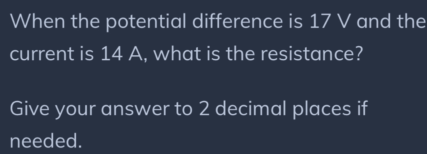 When the potential difference is 17 V and the 
current is 14 A, what is the resistance? 
Give your answer to 2 decimal places if 
needed.