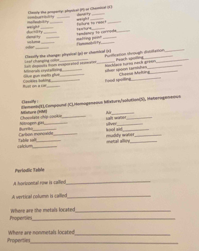 Classiy the property: physical (P) or Chemical (C) 
density 
combustibility _weight_ 
malleability_ 
failure to react_ 
weight_ 
ductility _texture_ 
tendency to corrode_ 
density_ 
melting point_ 
volume 
odor __flammability_ 
Purification through distillation 
Classify the change: physical (p) or chemical (c) 
_ 
Leaf changing color 
Salt deposits from evaporated seawater_ Peach spoiling__ 
Necklace turns neck green 
Minerals crystallizing 
_ 
Glue gun melts glue __silver spoon tarnishes_ 
Cheese Melting 
Cookies baking _Food spoiling 
Rust on a car_ 
Classify : 
Elements(E),Compound (C),Homogeneous Mixture/solution(S), Heterogeneous 
Mixture (HM) 
Chocolate chip cookie_ Air_ 
Nitrogen gas salt water_ 
Burrito _silver_ 
Carbon monoxide_ kool aid_ 
Table salt muddy water_ 
calcium_ _metal alloy_ 
Periodic Table 
A horizontal row is called_ 
A vertical column is called_ 
Where are the metals located_ 
Properties_ 
Where are nonmetals located_ 
Properties_