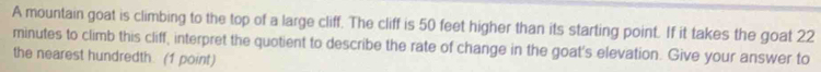 A mountain goat is climbing to the top of a large cliff. The cliff is 50 feet higher than its starting point. If it takes the goat 22
minutes to climb this cliff, interpret the quotient to describe the rate of change in the goat's elevation. Give your answer to 
the nearest hundredth. (1 point)