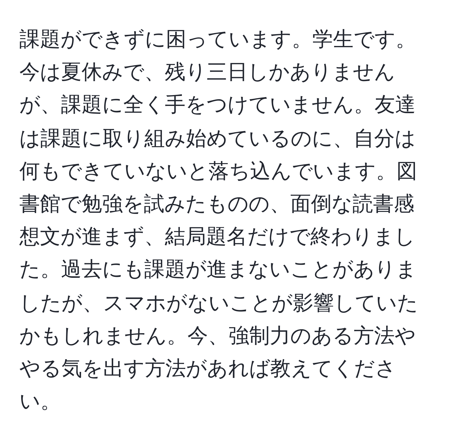 課題ができずに困っています。学生です。今は夏休みで、残り三日しかありませんが、課題に全く手をつけていません。友達は課題に取り組み始めているのに、自分は何もできていないと落ち込んでいます。図書館で勉強を試みたものの、面倒な読書感想文が進まず、結局題名だけで終わりました。過去にも課題が進まないことがありましたが、スマホがないことが影響していたかもしれません。今、強制力のある方法ややる気を出す方法があれば教えてください。