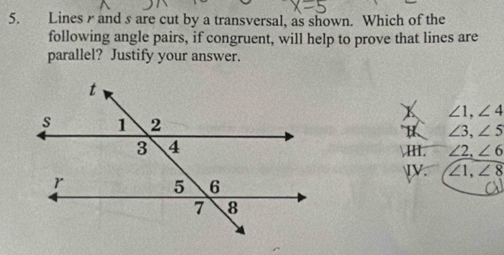 Lines and s are cut by a transversal, as shown. Which of the
following angle pairs, if congruent, will help to prove that lines are
parallel? Justify your answer.
∠ 1, ∠ 4
H ∠ 3, ∠ 5
H. ∠ 2, ∠ 6
ⅣV. ∠ 1, ∠ 8