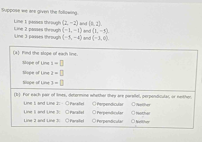 Suppose we are given the following.
Line 1 passes through (2,-2) and (0,2). 
Line 2 passes through (-1,-1) and (1,-5). 
Line 3 passes through (-5,-4) and (-3,0). 
(a) Find the slope of each line.
Slope of Line 1=□
Slope of Line 2=□
Slope of Line 3=□
(b) For each pair of lines, determine whether they are parallel, perpendicular, or neither.
Line 1 and Line 2 : ○Parallel Perpendicular Neither
Line 1 and Line 3 ： ○Parallel Perpendicular Neither
Line 2 and Line 3 ： ○Parallel Perpendicular Neither