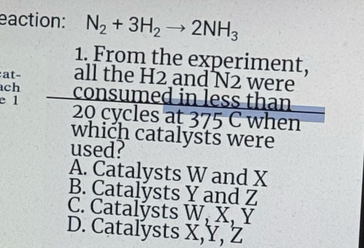 eaction: N_2+3H_2to 2NH_3
1. From the experiment,
at- all the H2 and N2 were
ch
e 1 consumed in less than
20 cycles at 375 C when
which catalysts were
used?
A. Catalysts W and X
B. Catalysts Y and Z
C. Catalýsts W, X, Y
D. Catalysts X, Y, Z