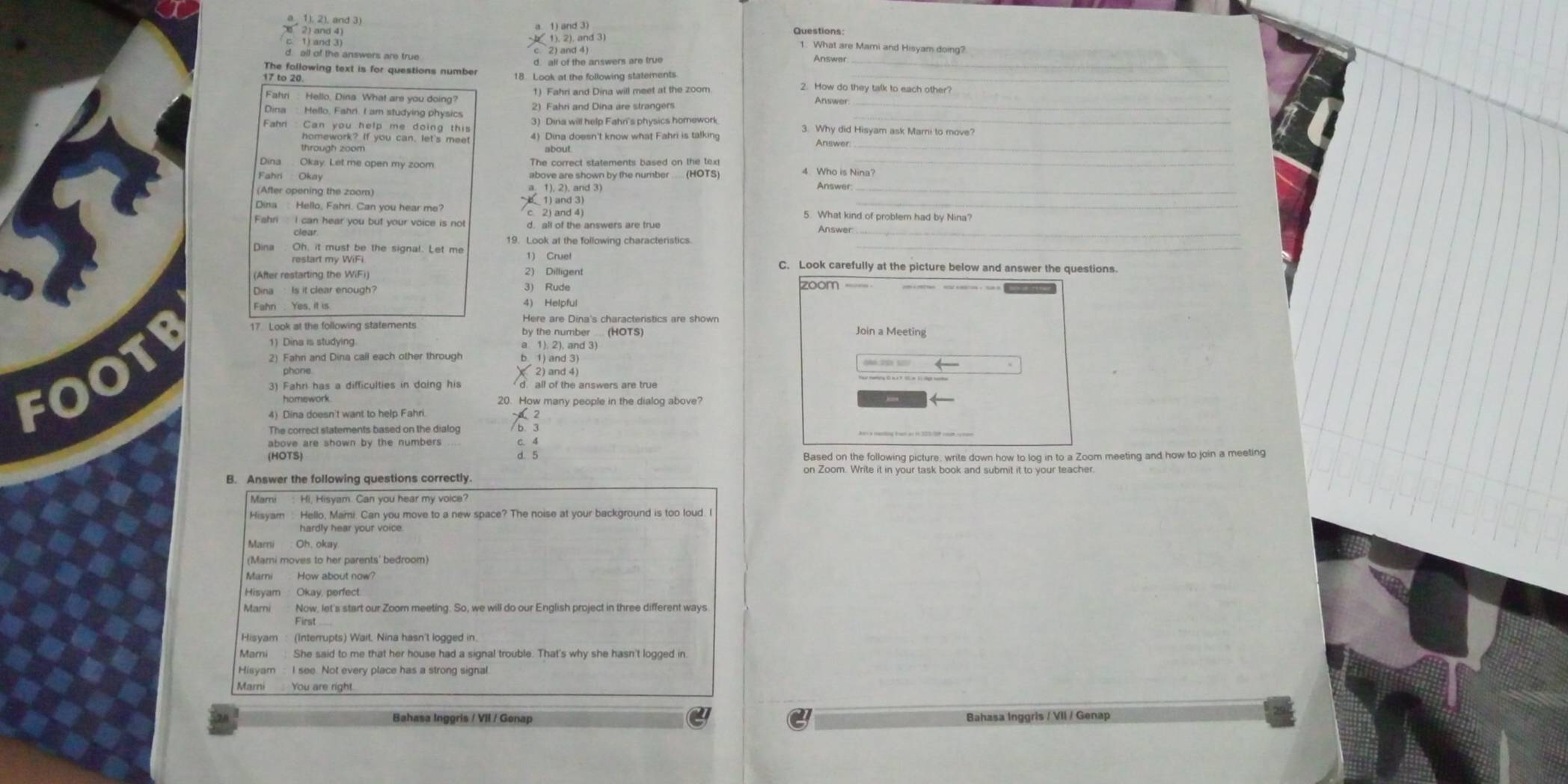 1), 2), and 3)
1. What are Mami and Hisyam doing?
d. all of the answers are true
The following text is for questions number d. all of the answers are true_
Answer
17 to 20 18. Look at the following statements._
Fahri : Hello, Dina What are you doing? 1) Fahri and Dina will meet at the zoom
2. How do they talk to each other?
2) Fahri and Dina are strangers
Answer_
Dina Hello, Fahrl. I am studying physics 3) Dina will help Fahri's physics homework 3. Why did Hisyam ask Marni to move?
4) Dina doesn't know what Fahri is talking Answer
through zoom about
_
Dina . Okay. Let me open my zoom. The correct statements based on the tex_
4 Who is Nina?
Fahri Okay above are shown by the number .... (HOTS) Answer
(After opening the zoom) a 1), 2). and 3)_
6 1) and 3)
Dina: Hello, Fahri. Can you hear me? c 2) and 4) 5. What kind of problem had by Nina?
Fahri I can hear you but your voice is not d. all of the answers are true Answer_
Dina Oh, it must be the signal. Let me 1) Cruel
_
restart my WiFi. C. Look carefully at the picture below and answer the questions
2) Dilligent
(After restarting the WiFi) zoom 
Dina  Is it clear enough?
3) Rude
4) Helpful
1) Dina is studying. a 1). 2), and 3)
FOOTF 17. Look at the following statements
Here are Dina's characteristics are shown
by the number ... (HOTS) Join a Meeting
2) Fahn and Dina call each other through b. 1) and 3)
phone ( 2) and 4)
3) Fahri has a difficulties in doing his d. all of the answers are true
homework. 20. How many people in the dialog above?
4) Dina doesn't want to help Fahri.
2
The correct statements based on the dialog /b. 3
above are shown by the numbers . C. 4
(HOTS) d. 5
Based on the following picture, write down how to log in to a Zoom meeting and how to join a meeting
on Zoom. Write it in your task book and submit it to your teacher.
B. Answer the following questions correctly.
Mami Hi. Hisyam. Can you hear my voice?
Hisyam : Hello, Mami. Can you move to a new space? The noise at your background is too loud. I
hardly hear your voice.
Mari Oh, okay
(Marni moves to her parents' bedroom)
Hisyam Okay, perfect
Now, let's start our Zoom meeting. So, we will do our English project in three different ways
Mami She said to me that her house had a signal trouble. That's why she hasn't logged in
Hisyam  I see. Not every place has a strong signal.
Marni You are right.
28 Bahasa Inggris / VII / Genap Bahasa Inggris / VII / Genap