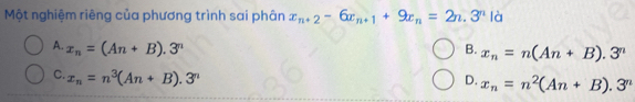 Một nghiệm riêng của phương trình sai phân x_n+2-6x_n+1+9x_n=2n.3^n là
A. x_n=(An+B).3^n B. x_n=n(An+B).3^n
C. x_n=n^3(An+B).3^n D. x_n=n^2(An+B).3^n