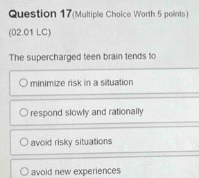 Question 17(Multiple Choice Worth 5 points)
(02.01 LC)
The supercharged teen brain tends to
minimize risk in a situation
respond slowly and rationally
avoid risky situations
avoid new experiences