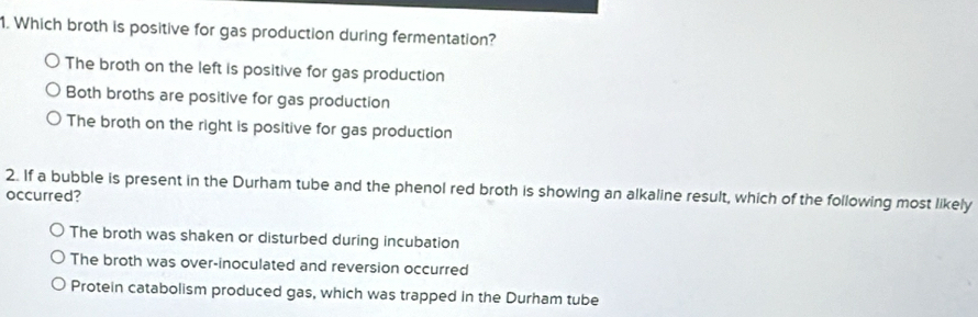 Which broth is positive for gas production during fermentation?
The broth on the left is positive for gas production
Both broths are positive for gas production
The broth on the right is positive for gas production
2. If a bubble is present in the Durham tube and the phenol red broth is showing an alkaline result, which of the following most likely
occurred?
The broth was shaken or disturbed during incubation
The broth was over-inoculated and reversion occurred
Protein catabolism produced gas, which was trapped in the Durham tube