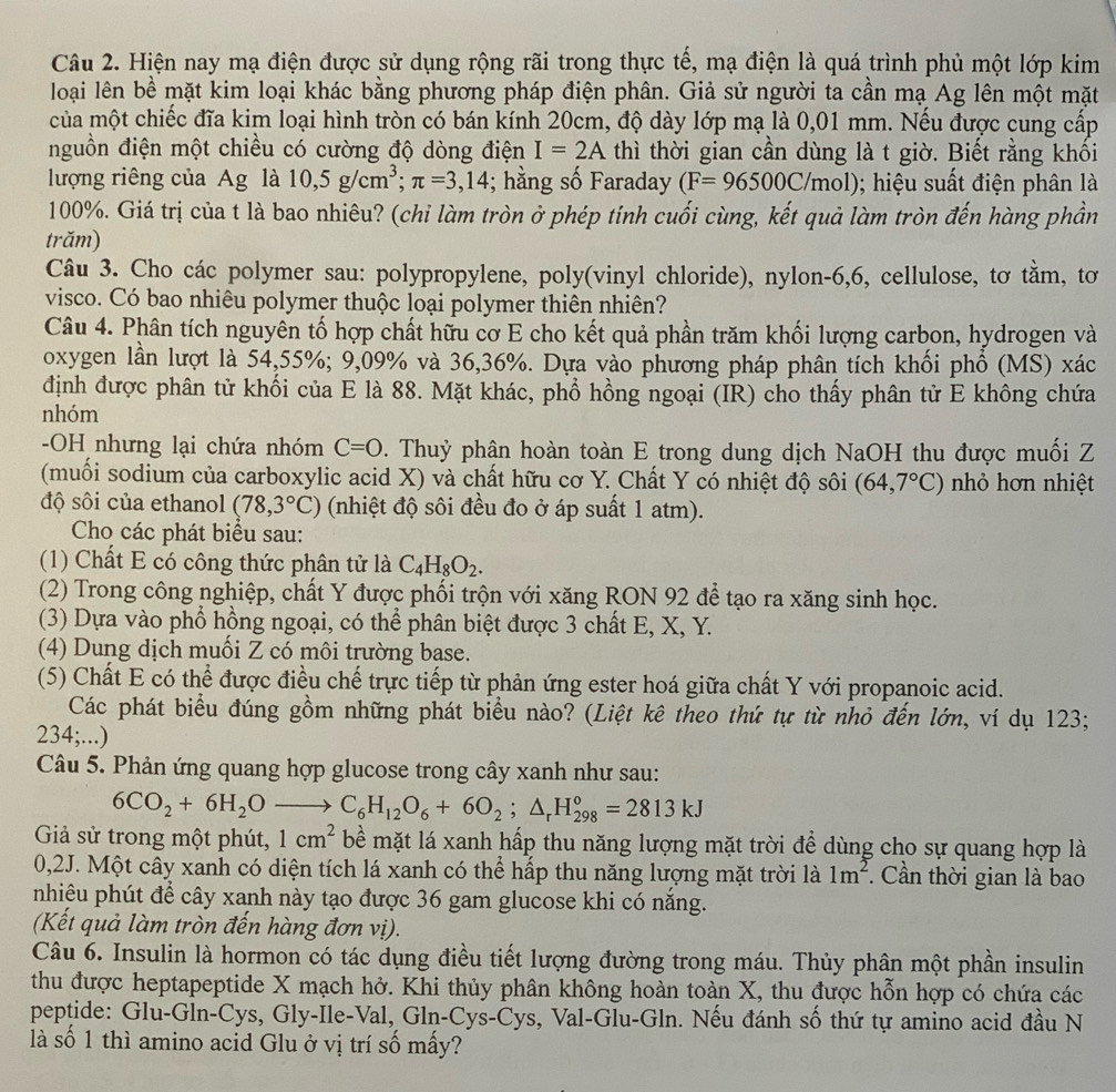 Hiện nay mạ điện được sử dụng rộng rãi trong thực tế, mạ điện là quá trình phủ một lớp kim
loại lên bề mặt kim loại khác bằng phương pháp điện phân. Giả sử người ta cần mạ Ag lên một mặt
của một chiếc đĩa kim loại hình tròn có bán kính 20cm, độ dày lớp mạ là 0,01 mm. Nếu được cung cấp
nguồn điện một chiều có cường độ dòng điện I=2A thì thời gian cần dùng là t giờ. Biết rằng khối
lượng riêng của Ag là 10,5g/cm^3;π =3,14; hằng số Faraday (F=96500C/mol); hiệu suất điện phân là
100%. Giá trị của t là bao nhiêu? (chi làm tròn ở phép tính cuối cùng, kết quả làm tròn đến hàng phần
trăm)
Câu 3. Cho các polymer sau: polypropylene, poly(vinyl chloride), nylon-6,6, cellulose, tơ tằm, tơ
visco. Có bao nhiêu polymer thuộc loại polymer thiên nhiên?
Câu 4. Phân tích nguyên tố hợp chất hữu cơ E cho kết quả phần trăm khối lượng carbon, hydrogen và
oxygen lần lượt là 54,55%; 9,09% và 36,36%. Dựa vào phương pháp phân tích khối phổ (MS) xác
định được phân tử khối của E là 88. Mặt khác, phổ hồng ngoại (IR) cho thấy phân tử E không chứa
nhóm
-OH nhưng lại chứa nhóm C=O. Thuỷ phận hoàn toàn E trong dung dịch NaOH thu được muối Z
(muối sodium của carboxylic acid X) và chất hữu cơ Y. Chất Y có nhiệt độ sôi (64,7°C) nhỏ hơn nhiệt
độ sôi của ethanol (78,3°C) (nhiệt độ sôi đều đo ở áp suất 1 atm).
Cho các phát biểu sau:
(1) Chất E có công thức phân tử là C_4H_8O_2.
(2) Trong công nghiệp, chất Y được phối trộn với xăng RON 92 để tạo ra xăng sinh học.
(3) Dựa vào phổ hồng ngoại, có thể phân biệt được 3 chất E, X, Y.
(4) Dung dịch muối Z có môi trường base.
(5) Chất E có thể được điều chế trực tiếp từ phản ứng ester hoá giữa chất Y với propanoic acid.
Các phát biểu đúng gồm những phát biểu nào? (Liệt kê theo thứ tự từ nhỏ đến lớn, ví dụ 123;
234;...)
Câu 5. Phản ứng quang hợp glucose trong cây xanh như sau:
6CO_2+6H_2Oto C_6H_12O_6+6O_2;△ _rH_(298)°=2813kJ
Giả sử trong một phút, 1cm^2 bề mặt lá xanh hấp thu năng lượng mặt trời để dùng cho sự quang hợp là
0,2J. Một cây xanh có diện tích lá xanh có thể hấp thu năng lượng mặt trời là 1m^2. Cần thời gian là bao
nhiêu phút để cây xanh này tạo được 36 gam glucose khi có năng.
(Kết quả làm tròn đến hàng đơn vị).
Câu 6. Insulin là hormon có tác dụng điều tiết lượng đường trong máu. Thủy phân một phần insulin
thu được heptapeptide X mạch hở. Khi thủy phân không hoàn toàn X, thu được hỗn hợp có chứa các
peptide: Glu-Gln-Cys, Gly-Ile-Val, Gln-Cys-Cys, Val-Glu-Gln. Nếu đánh số thứ tự amino acid đầu N
là số 1 thì amino acid Glu ở vị trí số mấy?
